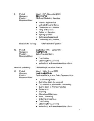 9. Period: March 1997 - November 2000
Company: TECHNOFIN
Position: BDO and Marketing Assistant
Responsibilities:
• Process Applications
• Motivate Deals to Banks
• Discounting and payouts
• Filing and queries
• Calling on Suppliers
• Signing up deals
• Getting deals approved
• Discounting and payouts
Reasons for leaving: Offered another position
10. Period: September 1996 – March 1997
Company: PANASONIC
Position: Sales Representative
Responsibilities:
• Cold Calling
• Obtaining New Accounts
• Maintaining and servicing existing clients
Reasons for leaving: Decided to go back into finance
11. Period: March 1995 – August 1996
Company: NASHUA DURBAN
Position: Contracts Manager and Sales Representative
Responsibilities:
• Co-ordinating Deals
• Submitting deals for approval
• Documentation obtained for discounting
• Submit deals to finance institutes
• Settlements
• Invoicing
• Allocation of Machines
• Stock Controlling
• Ordering of Machines
• Cold Calling
• Obtaining New Accounts
• Maintaining and servicing existing clients
9
 