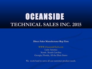 OCEANSIDEOCEANSIDE
TECHNICAL SALES INC. 2015TECHNICAL SALES INC. 2015
Direct Sales Manufacturer Rep FirmDirect Sales Manufacturer Rep Firm
WWW.OceansideTech.comWWW.OceansideTech.com
Latin AmericaLatin America
North /South CarolinaNorth /South Carolina
Georgia, Florida, All the Dixie StatesGeorgia, Florida, All the Dixie States
We work hard to serve all our customer product needs.We work hard to serve all our customer product needs.
 