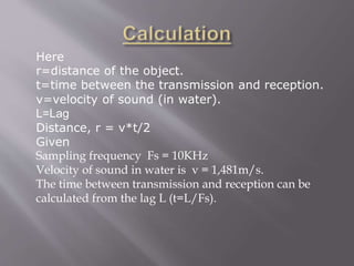 Here
r=distance of the object.
t=time between the transmission and reception.
v=velocity of sound (in water).
L=Lag
Distance, r = v*t/2
Given
Sampling frequency Fs = 10KHz
Velocity of sound in water is v = 1,481m/s.
The time between transmission and reception can be
calculated from the lag L (t=L/Fs).
 