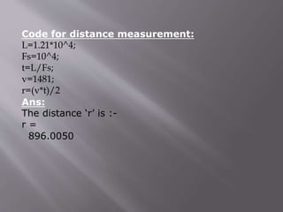 Code for distance measurement:
L=1.21*10^4;
Fs=10^4;
t=L/Fs;
v=1481;
r=(v*t)/2
Ans:
The distance ‘r’ is :-
r =
896.0050
 
