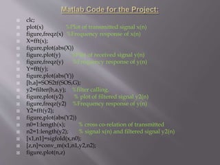  clc;
 plot(x) %Plot of transmitted signal x(n)
 figure,freqz(x) %Frequency response of x(n)
 X=fft(x);
 figure,plot(abs(X))
 figure,plot(y) %Plot of received signal y(n)
 figure,freqz(y) %Frequency response of y(n)
 Y=fft(y);
 figure,plot(abs(Y))
 [b,a]=SOS2tf(SOS,G);
 y2=filter(b,a,y); %filter calling.
 figure,plot(y2) % plot of filtered signal y2(n)
 figure,freqz(y2) %Frequency response of y(n)
 Y2=fft(y2);
 figure,plot(abs(Y2))
 n0=1:length(x); % cross co-relation of transmitted
 n2=1:length(y2); % signal x(n) and filtered signal y2(n)
 [x1,n1]=sigfold(x,n0);
 [z,n]=conv_m(x1,n1,y2,n2);
 figure,plot(n,z)
 