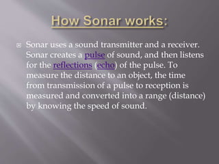  Sonar uses a sound transmitter and a receiver.
Sonar creates a pulse of sound, and then listens
for the reflections (echo) of the pulse. To
measure the distance to an object, the time
from transmission of a pulse to reception is
measured and converted into a range (distance)
by knowing the speed of sound.
 