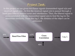 In this project we are given two Sonar signals (transmitted signal x(n) and
received signal y(n) . At first the received signal y(n) is passed through a
band pass filter to remove noise and interference. Then, the filtered signal is
cross-correlated with the transmitted signal x(n) to find the lag for the
maximum similarity. From this lag L, the distance of the object can be
estimated.
x(n)
y(n) y2(n)
Band Pass Filter Cross
Correlation
Lag, L
 