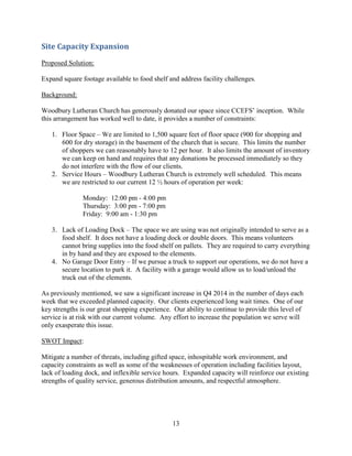 13
Site Capacity Expansion
Proposed Solution:
Expand square footage available to food shelf and address facility challenges.
Background:
Woodbury Lutheran Church has generously donated our space since CCEFS’ inception. While
this arrangement has worked well to date, it provides a number of constraints:
1. Floor Space – We are limited to 1,500 square feet of floor space (900 for shopping and
600 for dry storage) in the basement of the church that is secure. This limits the number
of shoppers we can reasonably have to 12 per hour. It also limits the amount of inventory
we can keep on hand and requires that any donations be processed immediately so they
do not interfere with the flow of our clients.
2. Service Hours – Woodbury Lutheran Church is extremely well scheduled. This means
we are restricted to our current 12 ½ hours of operation per week:
Monday: 12:00 pm - 4:00 pm
Thursday: 3:00 pm - 7:00 pm
Friday: 9:00 am - 1:30 pm
3. Lack of Loading Dock – The space we are using was not originally intended to serve as a
food shelf. It does not have a loading dock or double doors. This means volunteers
cannot bring supplies into the food shelf on pallets. They are required to carry everything
in by hand and they are exposed to the elements.
4. No Garage Door Entry – If we pursue a truck to support our operations, we do not have a
secure location to park it. A facility with a garage would allow us to load/unload the
truck out of the elements.
As previously mentioned, we saw a significant increase in Q4 2014 in the number of days each
week that we exceeded planned capacity. Our clients experienced long wait times. One of our
key strengths is our great shopping experience. Our ability to continue to provide this level of
service is at risk with our current volume. Any effort to increase the population we serve will
only exasperate this issue.
SWOT Impact:
Mitigate a number of threats, including gifted space, inhospitable work environment, and
capacity constraints as well as some of the weaknesses of operation including facilities layout,
lack of loading dock, and inflexible service hours. Expanded capacity will reinforce our existing
strengths of quality service, generous distribution amounts, and respectful atmosphere.
 