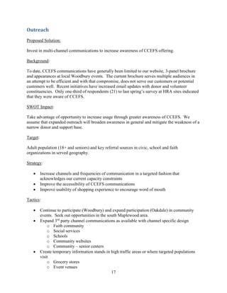 17
Outreach
Proposed Solution:
Invest in multi-channel communications to increase awareness of CCEFS offering.
Background:
To date, CCEFS communications have generally been limited to our website, 3-panel brochure
and appearances at local Woodbury events. The current brochure serves multiple audiences in
an attempt to be efficient and with that compromise, does not serve our customers or potential
customers well. Recent initiatives have increased email updates with donor and volunteer
constituencies. Only one-third of respondents (21) to last spring’s survey at HRA sites indicated
that they were aware of CCEFS.
SWOT Impact:
Take advantage of opportunity to increase usage through greater awareness of CCEFS. We
assume that expanded outreach will broaden awareness in general and mitigate the weakness of a
narrow donor and support base.
Target:
Adult population (18+ and seniors) and key referral sources in civic, school and faith
organizations in served geography.
Strategy:
 Increase channels and frequencies of communication in a targeted fashion that
acknowledges our current capacity constraints
 Improve the accessibility of CCEFS communications
 Improve usability of shopping experience to encourage word of mouth
Tactics:
 Continue to participate (Woodbury) and expand participation (Oakdale) in community
events. Seek out opportunities in the south Maplewood area.
 Expand 3rd
party channel communications as available with channel specific design
o Faith community
o Social services
o Schools
o Community websites
o Community – senior centers
 Create temporary information stands in high traffic areas or where targeted populations
visit
o Grocery stores
o Event venues
 