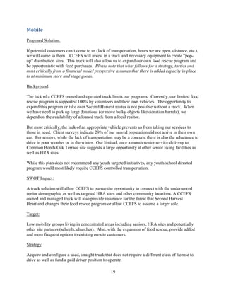 19
Mobile
Proposed Solution:
If potential customers can’t come to us (lack of transportation, hours we are open, distance, etc.),
we will come to them. CCEFS will invest in a truck and necessary equipment to create “pop-
up” distribution sites. This truck will also allow us to expand our own food rescue program and
be opportunistic with food purchases. Please note that what follows for a strategy, tactics and
most critically from a financial model perspective assumes that there is added capacity in place
to at minimum store and stage goods.
Background:
The lack of a CCEFS owned and operated truck limits our programs. Currently, our limited food
rescue program is supported 100% by volunteers and their own vehicles. The opportunity to
expand this program or take over Second Harvest routes is not possible without a truck. When
we have need to pick up large donations (or move bulky objects like donation barrels), we
depend on the availability of a loaned truck from a local realtor.
But most critically, the lack of an appropriate vehicle prevents us from taking our services to
those in need. Client surveys indicate 29% of our served population did not arrive in their own
car. For seniors, while the lack of transportation may be a concern, there is also the reluctance to
drive in poor weather or in the winter. Our limited, once a month senior service delivery to
Common Bonds Oak Terrace site suggests a large opportunity at other senior living facilities as
well as HRA sites.
While this plan does not recommend any youth targeted initiatives, any youth/school directed
program would most likely require CCEFS controlled transportation.
SWOT Impact:
A truck solution will allow CCEFS to pursue the opportunity to connect with the underserved
senior demographic as well as targeted HRA sites and other community locations. A CCEFS
owned and managed truck will also provide insurance for the threat that Second Harvest
Heartland changes their food rescue program or allow CCEFS to assume a larger role.
Target:
Low mobility groups living in concentrated areas including seniors, HRA sites and potentially
other site partners (schools, churches). Also, with the expansion of food rescue, provide added
and more frequent options to existing on-site customers.
Strategy:
Acquire and configure a used, straight truck that does not require a different class of license to
drive as well as fund a paid driver position to operate.
 
