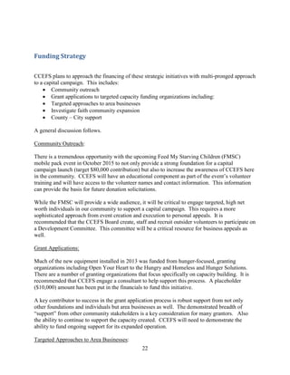 22
Funding Strategy
CCEFS plans to approach the financing of these strategic initiatives with multi-pronged approach
to a capital campaign. This includes:
 Community outreach
 Grant applications to targeted capacity funding organizations including:
 Targeted approaches to area businesses
 Investigate faith community expansion
 County – City support
A general discussion follows.
Community Outreach:
There is a tremendous opportunity with the upcoming Feed My Starving Children (FMSC)
mobile pack event in October 2015 to not only provide a strong foundation for a capital
campaign launch (target $80,000 contribution) but also to increase the awareness of CCEFS here
in the community. CCEFS will have an educational component as part of the event’s volunteer
training and will have access to the volunteer names and contact information. This information
can provide the basis for future donation solicitations.
While the FMSC will provide a wide audience, it will be critical to engage targeted, high net
worth individuals in our community to support a capital campaign. This requires a more
sophisticated approach from event creation and execution to personal appeals. It is
recommended that the CCEFS Board create, staff and recruit outsider volunteers to participate on
a Development Committee. This committee will be a critical resource for business appeals as
well.
Grant Applications:
Much of the new equipment installed in 2013 was funded from hunger-focused, granting
organizations including Open Your Heart to the Hungry and Homeless and Hunger Solutions.
There are a number of granting organizations that focus specifically on capacity building. It is
recommended that CCEFS engage a consultant to help support this process. A placeholder
($10,000) amount has been put in the financials to fund this initiative.
A key contributor to success in the grant application process is robust support from not only
other foundations and individuals but area businesses as well. The demonstrated breadth of
“support” from other community stakeholders is a key consideration for many grantors. Also
the ability to continue to support the capacity created. CCEFS will need to demonstrate the
ability to fund ongoing support for its expanded operation.
Targeted Approaches to Area Businesses:
 