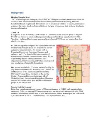 4
Background
Helping Those in Need
The Christian Cupboard Emergency Food Shelf (CCEFS) provides food, personal care items and
access to other resources to help those in need in the communities of Woodbury, Oakdale,
Landfall and south Maplewood. Households can be confronted with loss of income, or increased
expenses that puts a family in financial distress. Our goal is to provide food for those families in
this type of situation.
About Us
Recognized by the Woodbury Area Chamber of Commerce as the 2013 non-profit of the year,
CCEFS was formed as a non-profit organization by seven Woodbury area churches in 1983.
Woodbury Lutheran Church made space available to house CCEFS and has remained our host
church ever since.
CCEFS is a registered nonprofit 501(c)3 corporation with
the Internal Revenue Service and all donations are tax
deductible for contributors. We operate with an
Executive Director, an Operations Manager, and
volunteer staff. The Board of Directors consists of
representatives from the communities we serve. We are
supported by the area’s faith community, civic
organizations, local businesses, individual donors as well
as a small group of charitable foundations.
Our service area includes 22 census tracts defined by the
city boundaries of Oakdale, Woodbury, and Landfall and
in Maplewood by the area bounded to the north by
Stillwater Avenue / Road (Route 5), to the east by
Century Avenue and the west by the east side of
McKnight Road. According to Hunger Free Minnesota
and the 2010 census, there were 99,799 food insecure
people in our service area.
Service Statistic Summary
In the first year of operation, an average of 5 households came to CCEFS each week to obtain
assistance. Today, as many as 125 households or more are served each week and October 2014
marked a new monthly service peak of over 600 households served. For the year, CCEFS served
5,977 households in 2014. This represents a 12% increase versus 2013.
 