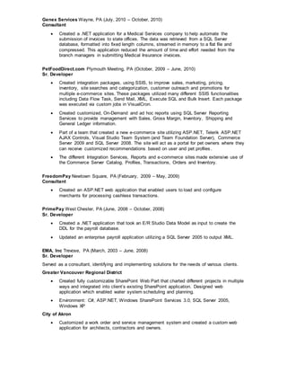 Genex Services Wayne, PA (July, 2010 – October, 2010)
Consultant
 Created a .NET application for a Medical Services company to help automate the
submission of invoices to state offices. The data was retrieved from a SQL Server
database, formatted into fixed length columns, streamed in memory to a flat file and
compressed. This application reduced the amount of time and effort needed from the
branch managers in submitting Medical Insurance invoices.
PetFoodDirect.com Plymouth Meeting, PA (October, 2009 – June, 2010)
Sr. Developer
 Created integration packages, using SSIS, to improve sales, marketing, pricing,
inventory, site searches and categorization, customer outreach and promotions for
multiple e-commerce sites. These packages utilized many different SSIS functionalities
including Data Flow Task, Send Mail, XML, Execute SQL and Bulk Insert. Each package
was executed via custom jobs in VisualCron.
 Created customized, On-Demand and ad hoc reports using SQL Server Reporting
Services to provide management with Sales, Gross Margin, Inventory, Shipping and
General Ledger information.
 Part of a team that created a new e-commerce site utilizing ASP.NET, Telerik ASP.NET
AJAX Controls, Visual Studio Team System (and Team Foundation Server), Commerce
Server 2009 and SQL Server 2008. The site will act as a portal for pet owners where they
can receive customized recommendations based on user and pet profiles.
 The different Integration Services, Reports and e-commerce sites made extensive use of
the Commerce Server Catalog, Profiles, Transactions, Orders and Inventory.
FreedomPay Newtown Square, PA (February, 2009 – May, 2009)
Consultant
 Created an ASP.NET web application that enabled users to load and configure
merchants for processing cashless transactions.
PrimePay West Chester, PA (June, 2008 – October, 2008)
Sr. Developer
 Created a .NET application that took an E/R Studio Data Model as input to create the
DDL for the payroll database.
 Updated an enterprise payroll application utilizing a SQL Server 2005 to output XML.
EMA, Inc Trevose, PA (March, 2003 – June, 2008)
Sr. Developer
Served as a consultant, identifying and implementing solutions for the needs of various clients.
Greater Vancouver Regional District
 Created fully customizable SharePoint Web Part that charted different projects in multiple
ways and integrated into client’s existing SharePoint application. Designed web
application which enabled water system scheduling and planning.
 Environment: C#, ASP.NET, Windows SharePoint Services 3.0, SQL Server 2005,
Windows XP
City of Akron
 Customized a work order and service management system and created a custom web
application for architects, contractors and owners.
 