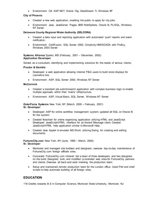  Environment: C#, ASP.NET, Oracle 10g, DataStream 7i, Windows XP
City of Phoenix
 Created a new web application, enabling the public to apply for city jobs.
 Environment: Java, JavaServer Pages, IBM WebSphere, Oracle 9i, PL/SQL, Windows
NT Server
Delaware County Regional Water Authority (DELCORA)
 Created a data input and reporting application with automated ‘push’ reports and event
notification.
 Environment: ColdFusion, SQL Server 2000, Cimplicity HMI/SCADA with Proficy,
Windows 2003 Server
Systems Alliance Sparks, MD (February, 2001 – December, 2002)
Application Developer
Served as a consultant, identifying and implementing solutions for the needs of various clients:
Proctor & Gamble
 Developed a web application allowing internal P&G users to build store displays for
cosmetics line.
 Environment: ASP, SQL Server 2000, Windows NT Server
McCormick
 Created a standard job submit/search application with complex business logic to enable
multiple approvals within their ‘matrix’ infrastructure.
 Environment: ASP, Visual Basic, SQL Server, Windows NT Server
OuterForce Systems New York, NY (March, 2000 – February, 2001)
Sr. Developer
 Developed ASP for online workflow management system; updated all SQL on Oracle 8i
for the system.
 Created flowchart for online organizing application utilizing HTML and JavaScript.
Developed JavaScript/HTML interface for an Instant Message client. Created
JavaScript/HTML help application similar to Microsoft Help.
 Created Java Applet to emulate MS Word, utilizing Swing, for creating and editing
documents.
FortuneCity.com New York, NY (June, 1999 – March, 2000)
Sr. Developer
 Mentored and managed site builders and designers; oversaw day-to-day maintenance of
FortuneCity.com foreign affiliate sites.
 Conceived FortuneCity.com intranet; led a team of three developers and two designers
on the build. Designed, built, and modified co-branded web sites for FortuneCity partners
and clients. Oversaw all back-end work involving the production team.
 Setup and maintained remote production team for the London office. Used Perl and shell
scripts to help automate building of all foreign sites.
EDUCATION
118 Credits towards B.S in Computer Science, Montclair State University, Montclair, NJ
 