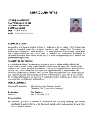 CURRICULUM VITAE
JISHAN SHAJAN DEV
VALIYAPARAMBIL HOUSE
THIRUVANCHOOR POST
KOTTAYAM,686019
MOB :+919446764334
e-mail : jishandev@gmail.com
CAREER OBJECTIVE:
An excellent and dynamic position to hone my skills where as my caliber in Civil Engineering
could be extracted using the hands-on experience with various Civil Construction &
Contracting Companies in India. Besides to be associated with a progressive organization
which offers challenges and opportunities to enhance my professional knowledge in
accordance with the latest trends and be part of a team that dynamically works towards the
growth of the organization.
SUMMARY OF EXPERIENCE:
A qualified professional Engineer with proven expertise and well versed with all the Civil
Construction activities. Strong employment history illustrating excellent skills. Demonstrable
abilities in the creation, growth & improvement of strong working environments. Participated in
various Civil Construction based workshops and support sessions. Career oriented, self
motivated, hard working, individual with a creative ability and systematic skills, takes initiatives
and responsibilities for optimum productivity and performance and could offer great potential
for professional growth and achievement through determination and dedication. A team player
who could take up challenges and deadlines.
WORK EXPERIENCE
Company/Organization : Alen Construction, Kottayam, Kerala.
(A leading Civil Construction Company)
Designation : Site Engineer.
Duration : Nov 2015 –Sept 2016
Responsibilities:
 Instruction, guidance to workers in accordance with the shop drawings and Project
specifications and monitoring of the Civil work based on the final approved drawing from
the concerned authorities.
 