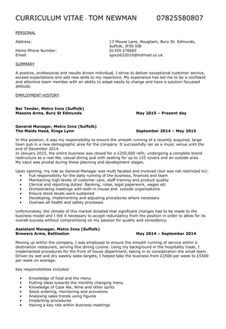 CURRICULUM VITAE - TOM NEWMAN 07825580807
PERSONAL
Address: 13 Mouse Lane, Rougham, Bury St. Edmunds,
Suffolk, IP30 9JB
Home Phone Number: 01359 270685
Email: spout622010@hotmail.co.uk
SUMMARY
A positive, professional and results driven individual, I strive to deliver exceptional customer service,
exceed expectations and add new skills to my repertoire. My experience has led me to be a confident
and attentive team member with an ability to adapt easily to change and have a solution focussed
attitude.
EMPLOYMENT HISTORY
Bar Tender, Metro Inns (Suffolk)
Masons Arms, Bury St Edmunds May 2015 – Present day
General Manager, Metro Inns (Suffolk)
The Maids Head, Kings Lynn September 2014 – May 2015
In this position, it was my responsibility to ensure the smooth running of a recently acquired, large
town pub in a new demographic area for the company. It successfully ran as a music venue until the
end of December 2014.
In January 2015, the entire business was closed for a £250,000 refit; undergoing a complete brand
restructure as a real Ale, casual dining pub with seating for up to 125 covers and an outside area.
My input was pivotal during these planning and development stages.
Upon opening, my role as General Manager was multi faceted and involved (but was not restricted to):
• Full responsibility for the daily running of the business, finances and team
• Maintaining high levels of customer care, staff training and product quality
• Clerical and reporting duties: Banking, rotas, legal paperwork, wages etc
• Orchestrating meetings with both in-house and outside organisations
• Ensure stock levels were sustained
• Developing, implementing and adjusting procedures where necessary
• Oversee all health and safety processes
Unfortunately, the climate of this market dictated that significant changes had to be made to the
business model and I felt it necessary to accept redundancy from the position in order to allow for its
overall success without compromising on my passion for quality and consistency.
Assistant Manager, Metro Inns (Suffolk)
Brewers Arms, Rattleston May 2014 – September 2014
Moving up within the company, I was employed to ensure the smooth running of service within a
destination restaurant, serving fine dining cuisine. Using my background in the hospitality trade, I
implemented procedures for the front of house department, taking in to consideration the small team.
Driven by wet and dry weekly sales targets, I helped take the business from £2500 per week to £5500
per week on average.
Key responsibilities included:
• Knowledge of food and the menu
• Putting ideas towards the monthly changing menu
• Knowledge of Cask Ale, Wine and other sprits
• Stock ordering, monitoring and provisions
• Analysing sales trends using figures
• Implanting procedures
• Having a key role within business meetings
 