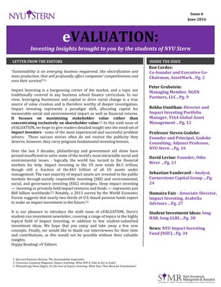 Dec. 2015 eVALUATION Page 1
eVALUATION:
Investing Insights brought to you by the students of NYU Stern
LETTER FROM THE EDITORS INSIDE THE ISSUE
“Sustainability is an emerging business megatrend, like electrification and
mass production, that will profoundly affect companies’ competitiveness and
even their survival”(1)
Impact Investing is a burgeoning corner of the market, and a topic not
traditionally covered in any business school finance curriculum. In our
view, leveraging businesses and capital to drive social change is a true
source of value creation and is therefore worthy of deeper investigation.
Impact investing represents a paradigm shift, allocating capital for
measurable social and environmental impact as well as financial returns.
It focuses on maximizing stakeholder value rather than
concentrating exclusively on shareholder value.(2) In this sixth issue of
eVALUATION, we hope to give readers detailed insight into the mind-set of
impact investors - some of the most experienced and successful problem
solvers. These success stories often do not receive the publicity they
deserve, however, they carry poignant fundamental investing lessons.
Over the last 3 decades, philanthropy and government aid alone have
proved insufficient to solve some of the world’s most intractable social and
environmental issues - logically the world has turned to the financial
markets for help. Impact investing in the US now totals $6.5 trillion,
though still a fraction of the $43 trillion of all US assets under
management. The vast majority of impact assets are invested in the public
markets through socially responsible investing (SRI) and environmental,
social, and governance investing (ESG) strategies. Deep impact investing
— investing in privately held impact ventures and funds — represents just
$60 billion worldwide.(2) Notably, a 2013 survey by the World Economic
Forum suggests that nearly two-thirds of U.S.-based pension funds expect
to make an impact investment in the future.(3)
It is our pleasure to introduce the sixth issue of eVALUATION, Stern’s
student-run investment newsletter, covering a range of topics in the highly
topical field of Impact Investing, in addition to few student-submitted
investment ideas. We hope that you enjoy and take away a few new
concepts. Finally, we would like to thank our interviewees for their time
and contributions, as this would not be possible without their valuable
insights.
Happy Reading! eV Editors
Ron Cordes:
Co-founder and Executive Co-
Chairman, AssetMark…Pg. 2
Peter Grubstein:
Managing Member, NGEN
Partners, LLC…Pg. 9
Rekha Unnithan: Director and
Impact Investing Portfolio
Manager, TIAA Global Asset
Management …Pg. 12
Professor Steven Godeke:
Founder and Principal, Godeke
Consulting; Adjunct Professor,
NYU Stern …Pg. 16
David Levine: Founder, Odin
River …Pg. 21
Sebastian Vanderzeil - Analyst,
Cornerstone Capital Group …Pg.
24
Humaira Faiz - Associate Director,
Impact Investing, Arabella
Advisors …Pg. 27
Student Investment Ideas: long
HAR, long GLBL…Pg. 30
News: NYU Impact Investing
Fund (NIIF)…Pg. 34
Issue 6
June 2016
1: Harvard Business Review, The Sustainability Imperative
2: Conscious Company Magazine, Impact Investing: What Will It Take to Get to Scale?
3: Philanthropy News Digest, It’s the Year of Impact Investing: What Does That Mean for Foundations?
 