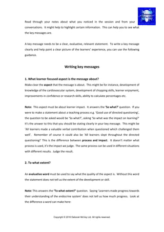 Copyright © 2016 Deborah McVey Ltd. All rights reserved.
Read through your notes about what you noticed in the session and from your
conversations. It might help to highlight certain information. This can help you to see what
the key messages are.
A key message needs to be a clear, evaluative, relevant statement. To write a key message
clearly and help paint a clear picture of the learners’ experience, you can use the following
guidance.
Writing key messages
1. What learner focused aspect is the message about?
Make clear the aspect that the message is about. This might be for instance, development of
knowledge of the cardiovascular system, development of chopping skills, learner enjoyment,
improvements in confidence or research skills, ability to calculate percentages etc.
Note: This aspect must be about learner impact. It answers the ‘So what?’ question. If you
were to make a statement about a teaching process e.g. ‘Good use of directed questioning’,
the question to be asked would be ‘So what?’, asking ‘So what was the impact on learning?’
It’s the answer to this that you should be stating clearly in your key message. This might be
‘All learners made a valuable verbal contribution when questioned which challenged them
well’. Remember of course it could also be ‘All learners slept throughout the directed
questioning!’ This is the difference between process and impact. It doesn’t matter what
process is used, it’s the impact we judge. The same process can be used in different situations
with different results. Judge the result.
2. To what extent?
An evaluative word must be used to say what the quality of the aspect is. Without this word
the statement does not tell us the extent of the development or skill.
Note: This answers the ‘To what extent?’ question. Saying ‘Learners made progress towards
their understanding of the endocrine system’ does not tell us how much progress. Look at
the difference a word can make here:
 