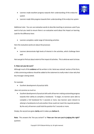 Copyright © 2016 Deborah McVey Ltd. All rights reserved.
 Learners made excellent progress towards their understanding of the endocrine
system
 Learners made little progress towards their understanding of the endocrine system
Additional note: You can use evaluative words to describe teaching or processes used if you
want to but you need to ensure there is an evaluative word about the impact on learning.
Look for the difference here:
 Learners complete a wide range of interesting activities
Here the evaluative words are about the processes
Or
 Learners demonstrate high levels of interest in the activities, which challenge them
well
Here we get to find out about extent of the impact of activities. This is what we want to know.
3. How can you be sure?
Although much of the evidence will be written in the ‘what was noticed’ section of the form,
a little convincing evidence should be added to the statement to really make it clear why that
key message is being stated.
For example:
 Excellent development of practical skills
does not convince as much as
 Excellent development of practical skills with all learners making outstanding progress
towards their ability to complete a handstand. To begin, no learners were able to
complete a full handstand for 5 seconds or more, two learners were reticent to
attempt a handstand at all and another three could not reach the required position.
By the end, all learners could hold the position for 5 seconds or more.
Simply, the second one gives clarity and it makes you believe it.
Note: This answers the ‘Are you certain?’ or ‘How can I be sure you’re judging this right?’
question.
 