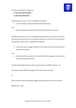 Copyright © 2016 Deborah McVey Ltd. All rights reserved.
The other key questions to answer are:
4. How much (of the time)?
5. How many (learners)?
Thinking about how much: There is a big difference between:
 Learners’ behaviour was good throughout the whole session
and
 Learners’ behaviour was good for the last 2 minutes of the 5-hour session
Thinking about how many: Are you talking about just one learner, two learners? Can you say
who the specific learners were or at least where they were in the room to help the teacher
recognise this? Again, there is a huge difference between:
 Two learners did not engage sufficiently in the activity (3 minutes) and instead were
texting on their phones
and
 All learners with the exception of one did not sufficiently engage in the activity and
were instead using their phones.
Tie these things together and you really can start to paint a very different picture. Is it:
Two learners did not sufficiently engage in the 3 minute warm up activity
or
Almost all learners did not sufficiently engage in learning activities for the entire session?
Big difference. Huge.
 