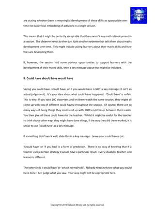Copyright © 2016 Deborah McVey Ltd. All rights reserved.
are stating whether there is meaningful development of these skills as appropriate over
time not superficial embedding of activities in a single session.
This means that it might be perfectly acceptable that there wasn’t any maths development in
a session. The observer needs to then just look at other evidence that tells them about maths
development over time. This might include asking learners about their maths skills and how
they are developing them.
If, however, the session had some obvious opportunities to support learners with the
development of their maths skills, then a key message about that might be included.
8. Could have should have would have
Saying you could have, should have, or if you would have is NOT a key message (it isn’t an
actual judgement). It’s your idea about what could have happened. ‘Could have’ is unfair.
This is why: If you took 100 observers and let them watch the same session, they might all
come up with lots of different could haves throughout the session. Of course, there are so
many ways of doing things they could end up with 1000 could haves between them easily.
You then give all these could haves to the teacher. Whilst it might be useful for the teacher
to think about other ways they might have done things, if the way they did them worked, it is
unfair to use ‘could have’ as a key message.
If something didn’t work well, state this in a key message. Leave your could haves out.
‘Should have’ or ‘if you had’ is a form of prediction. There is no way of knowing that if a
teacher used a certain strategy it would have a particular result. Every situation, teacher, and
learner is different.
The other sin is ‘I would have’ or ‘what I normally do’. Nobody needs to know what you would
have done! Just judge what you saw. Your way might not be appropriate here.
 
