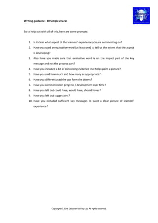 Copyright © 2016 Deborah McVey Ltd. All rights reserved.
Writing guidance: 10 Simple checks
So to help out with all of this, here are some prompts:
1. Is it clear what aspect of the learners’ experience you are commenting on?
2. Have you used an evaluative word (at least one) to tell us the extent that the aspect
is developing?
3. Also have you made sure that evaluative word is on the impact part of the key
message and not the process part?
4. Have you included a bit of convincing evidence that helps paint a picture?
5. Have you said how much and how many as appropriate?
6. Have you differentiated the ups form the downs?
7. Have you commented on progress / development over time?
8. Have you left out could have, would have, should haves?
9. Have you left out suggestions?
10. Have you included sufficient key messages to paint a clear picture of learners’
experience?
 
