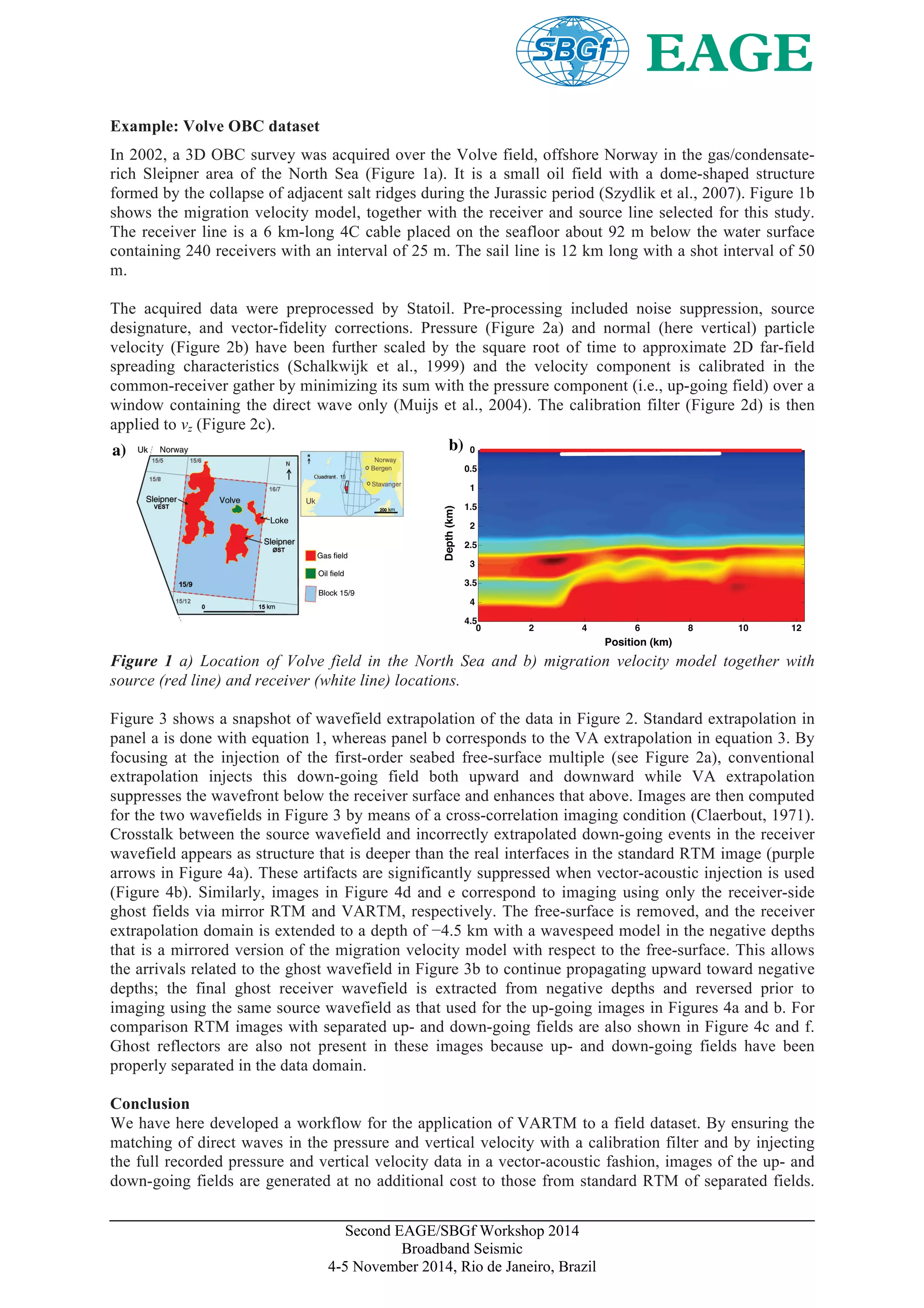 Second EAGE/SBGf Workshop 2014
Broadband Seismic
4-5 November 2014, Rio de Janeiro, Brazil
Example: Volve OBC dataset
In 2002, a 3D OBC survey was acquired over the Volve field, offshore Norway in the gas/condensate-
rich Sleipner area of the North Sea (Figure 1a). It is a small oil field with a dome-shaped structure
formed by the collapse of adjacent salt ridges during the Jurassic period (Szydlik et al., 2007). Figure 1b
shows the migration velocity model, together with the receiver and source line selected for this study.
The receiver line is a 6 km-long 4C cable placed on the seafloor about 92 m below the water surface
containing 240 receivers with an interval of 25 m. The sail line is 12 km long with a shot interval of 50
m.
The acquired data were preprocessed by Statoil. Pre-processing included noise suppression, source
designature, and vector-fidelity corrections. Pressure (Figure 2a) and normal (here vertical) particle
velocity (Figure 2b) have been further scaled by the square root of time to approximate 2D far-field
spreading characteristics (Schalkwijk et al., 1999) and the velocity component is calibrated in the
common-receiver gather by minimizing its sum with the pressure component (i.e., up-going field) over a
window containing the direct wave only (Muijs et al., 2004). The calibration filter (Figure 2d) is then
applied to vz (Figure 2c).
Position (km)
Depth(km)
0 2 4 6 8 10 12
0
0.5
1
1.5
2
2.5
3
3.5
4
4.5
a) b)
Figure 1 a) Location of Volve field in the North Sea and b) migration velocity model together with
source (red line) and receiver (white line) locations.
Figure 3 shows a snapshot of wavefield extrapolation of the data in Figure 2. Standard extrapolation in
panel a is done with equation 1, whereas panel b corresponds to the VA extrapolation in equation 3. By
focusing at the injection of the first-order seabed free-surface multiple (see Figure 2a), conventional
extrapolation injects this down-going field both upward and downward while VA extrapolation
suppresses the wavefront below the receiver surface and enhances that above. Images are then computed
for the two wavefields in Figure 3 by means of a cross-correlation imaging condition (Claerbout, 1971).
Crosstalk between the source wavefield and incorrectly extrapolated down-going events in the receiver
wavefield appears as structure that is deeper than the real interfaces in the standard RTM image (purple
arrows in Figure 4a). These artifacts are significantly suppressed when vector-acoustic injection is used
(Figure 4b). Similarly, images in Figure 4d and e correspond to imaging using only the receiver-side
ghost fields via mirror RTM and VARTM, respectively. The free-surface is removed, and the receiver
extrapolation domain is extended to a depth of −4.5 km with a wavespeed model in the negative depths
that is a mirrored version of the migration velocity model with respect to the free-surface. This allows
the arrivals related to the ghost wavefield in Figure 3b to continue propagating upward toward negative
depths; the final ghost receiver wavefield is extracted from negative depths and reversed prior to
imaging using the same source wavefield as that used for the up-going images in Figures 4a and b. For
comparison RTM images with separated up- and down-going fields are also shown in Figure 4c and f.
Ghost reflectors are also not present in these images because up- and down-going fields have been
properly separated in the data domain.
Conclusion
We have here developed a workflow for the application of VARTM to a field dataset. By ensuring the
matching of direct waves in the pressure and vertical velocity with a calibration filter and by injecting
the full recorded pressure and vertical velocity data in a vector-acoustic fashion, images of the up- and
down-going fields are generated at no additional cost to those from standard RTM of separated fields.
 