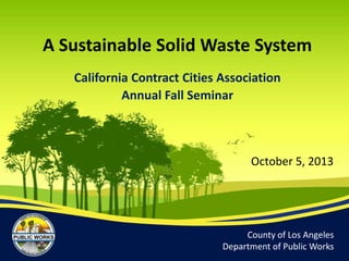 County of Los Angeles
Department of Public Works
October 5, 2013
A Sustainable Solid Waste System
California Contract Cities Association
Annual Fall Seminar
 