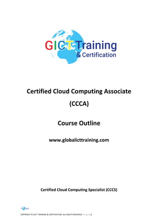 COPYRIGHT © GICT TRAINING & CERTIFICATION. ALL RIGHTS RESERVED. P a g e | 1
Certified Cloud Computing Associate
(CCCA)
Course Outline
www.globalicttraining.com
Certified Cloud Computing Specialist (CCCS)
 