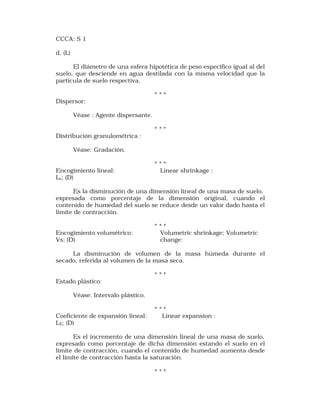 CCCA: S 1 
d, (L) 
El diámetro de una esfera hipotética de peso específico igual al del 
suelo, que desciende en agua destilada con la misma velocidad que la 
partícula de suelo respectiva. 
* * * 
Dispersor: 
Véase : Agente dispersante. 
* * * 
Distribución granulométrica : 
Véase: Gradación. 
* * * 
Encogimiento lineal: Linear shrinkage : 
Ls; (D) 
Es la disminución de una dimensión lineal de una masa de suelo, 
expresada como porcentaje de la dimensión original, cuando el 
contenido de humedad del suelo se reduce desde un valor dado hasta el 
límite de contracción. 
* * * 
Encogimiento volumétrico: Volumetric shrinkage; Volumetric 
Vs; (D) change: 
La disminución de volumen de la masa húmeda durante el 
secado, referida al volumen de la masa seca. 
* * * 
Estado plástico: 
Véase: Intervalo plástico. 
* * * 
Coeficiente de expansión lineal: Linear expansion : 
LE; (D) 
Es el incremento de una dimensión lineal de una masa de suelo, 
expresado como porcentaje de dicha dimensión estando el suelo en el 
límite de contracción, cuando el contenido de humedad aumenta desde 
el límite de contracción hasta la saturación. 
* * * 
 