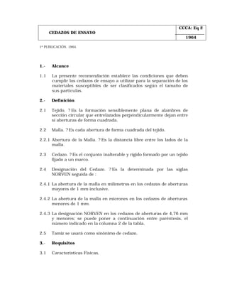CEDAZOS DE ENSAYO 
CCCA: Eq 2 
1964 
1º PUBLICACIÓN, 1964. 
1.- Alcance 
1.1 La presente recomendación establece las condiciones que deben 
cumplir los cedazos de ensayo a utilizar para la separación de los 
materiales susceptibles de ser clasificados según el tamaño de 
sus partículas. 
2.- Definición 
2.1 Tejido. ? Es la formación sensiblemente plana de alambres de 
sección circular que entrelazados perpendicularmente dejan entre 
sí aberturas de forma cuadrada. 
2.2 Malla. ? Es cada abertura de forma cuadrada del tejido. 
2.2.1 Abertura de la Malla. ? Es la distancia libre entre los lados de la 
malla. 
2.3 Cedazo. ? Es el conjunto inalterable y rígido formado por un tejido 
fijado a un marco. 
2.4 Designación del Cedazo. ? Es la determinada por las siglas 
NORVEN seguida de : 
2.4.1 La abertura de la malla en milímetros en los cedazos de aberturas 
mayores de 1 mm inclusive. 
2.4.2 La abertura de la malla en micrones en los cedazos de aberturas 
menores de 1 mm. 
2.4.3 La designación NORVEN en los cedazos de aberturas de 4,76 mm 
y menores; se puede poner a continuación entre paréntesis, el 
número indicado en la columna 2 de la tabla. 
2.5 Tamiz se usará como sinónimo de cedazo. 
3.- Requisitos 
3.1 Características Físicas. 
 