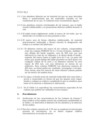 CCCA: Eq 2 
3.1.1 Los alambres deberán ser de material tal que no sean afectados 
física o químicamente por los materiales tratados en las 
condiciones de su uso. N o deberán tener revestimiento alguno. 
3.1.2 Los alambres estarán entrelazados de tal manera, que el tejido 
resulte indeformable y no presentarán defectos visibles durante el 
uso. 
3.1.3 El tejido estará rígidamente unido al marco de tal modo, que no 
obstaculice el cernido en la zona próxima a éste. 
3.1.4 El marco será de forma cilíndrica indeformable, de material 
prácticamente inalterable y llevará inscrita la designación del 
cedazo y el nombre del fabricante. , 
3.1.4.1 El diámetro interno del marco de los cedazos, comprendidos 
entre los cedazos NORVEN 25,4 y 74 mm inclusive, medidos 5 
mm debajo del borde superior, será de 203 mm con una 
tolerancia en más de un milímetro y la altura desde el borde , 
superior del marco hasta el tejido será de 5 cm. La parte del 
marco que queda debajo del tejido permitirá un fácil ajuste con 
cualquier cedazo de la serie y su diámetro exterior no será 
mayor de 203 mm, con una tolerancia en menos de un 
milímetro. Para cedazos NORVEN con aberturas mayores de 
203 mm, su forma podrá ser cuadrada, rectangular o circular. 
Para ciertos usos los marcos de estos últimos cedazos podrán 
ser de metal o de madera dura. 
3.1.4.2 La tapa y el fondo serán de material inalterable (tal como latón y 
acero) y construidos en forma tal que los ajustes entre tapas, 
fondos y cedazos se realicen cumpliendo lo que se establece para 
éstos en lo referente a diámetros y tolerancias. 
3.1.5 En la Tabla I se especifican las características especiales de los 
cedazos que podrán ser utilizados en los ensayos. 
4.- Procedimiento 
4.1 Verificación de las características de los Cedazos de Ensayo.? 
Para verificar si los tejidos reúnen las condiciones establecidas en 
la Tabla I, se determina el diámetro de los alambres y la abertura 
de las mallas. 
4.1.2 Para los cedazos menores de 4,76 mm se empleará el microscopio 
provisto de micrómetro; no se deben emplear calibres 
micrométricos ni escalas de acero. 
 