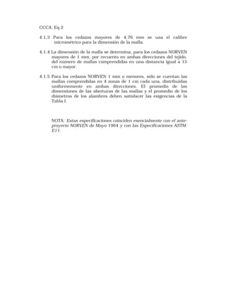CCCA: Eq 2 
4.1.3 Para los cedazos mayores de 4,76 mm se usa el calibre 
micrométrico para la dimensión de la malla. 
4.1.4 La dimensión de la malla se determina, para los cedazos NORVEN 
mayores de 1 mm, por recuento en ambas direcciones del tejido, 
del número de mallas comprendidas en una distancia igual a 15 
cm o mayor. 
4.1.5 Para los cedazos NORVEN 1 mm o menores, sólo se cuentan las 
mallas comprendidas en 4 zonas de 1 cm cada una, distribuidas 
uniformemente en ambas direcciones. El promedio de las 
dimensiones de las aberturas de las mallas y el promedio de los 
diámetros de los alambres deben satisfacer las exigencias de la 
Tabla I. 
NOTA: Estas especificaciones coinciden esencialmente con el ante-proyecto 
NORVEN de Mayo 1964 y con las Especificaciones ASTM: 
E11. 
