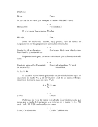 CCCA: S 1 
Finos: Fines: 
La porción de un suelo que pasa por el tamiz # 200 (0,074 mm). 
* * * 
Floculación: Flocculation : 
El proceso de formación de flóculos. 
* * * 
Flóculo: Floc : 
Masa de estructura abierta, muy porosa, que se forma en 
suspensiones por la agregación de particulas minúsculas. 
* * * 
Gradación, Granulometria, Gradation, Grain-size distribution: 
Distribución granulométrica: 
Proporciones en peso para cada tamaño de partículas en un suelo 
dado. 
* * * 
Grado de saturación: Porcentaje Degree of saturation; Per cent 
de saturación: saturation: 
Sr; Sw; S; (D) 
El cociente expresado en porcentaje de: (1) el volumen de agua en 
una masa de suelo (VW) y (2) el volumen total de los vacíos intergra-nulares 
de la misma masa de suelo (V V) : 
Sr = 
V X 100 
W 
V 
V 
* * * 
Grava: Gravel: 
Partículas de roca, de forma redondeada o semi-redondeada, que 
pasan por la malla de 3 pulgadas y se retienen en el tamiz # 4 ( 4, 760 
mm) , o el # 10 (2,00 mm) en algunos casos. 
* * * 
Canto; Canto rodado; Cobble; Cobblestone: 
 