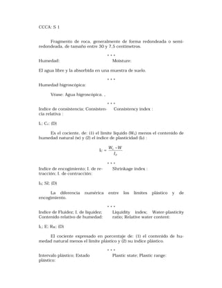 CCCA: S 1 
Fragmento de roca, generalmente de forma redondeada o semi-redondeada, 
de tamaño entre 30 y 7,5 centímetros. 
* * * 
Humedad: Moisture: 
El agua libre y la absorbida en una muestra de suelo. 
* * * 
Humedad higroscópica: 
Véase: Agua higroscópica. , 
* * * 
Indice de consistencia; Consisten- Consistency index : 
cia relativa : 
Ic; Cr; (D) 
Es el cociente, de: (1) el límite líquido (WL) menos el contenido de 
humedad natural (w) y (2) el índice de plasticidad (IP) : 
IC = 
W -W 
P 
L 
I 
* * * 
Indice de encogimiento; I. de re- Shrinkage index : 
tracción; I. de contracción: 
IS; SI; (D) 
La diferencia numérica entre los límites plástico y de 
encogimiento. 
* * * 
Indice de Fluidez; I. de liquidez; Liquidity index; Water-plasticity 
Contenido relativo de humedad: ratio; Relative water content: 
IL; E; RW; (D) 
El cociente expresado en porcentaje de: (1) el contenido de hu-medad 
natural menos el límite plástico y (2) su índice plástico. 
* * * 
Intervalo plástico; Estado Plastic state; Plastic range: 
plástico: 
 