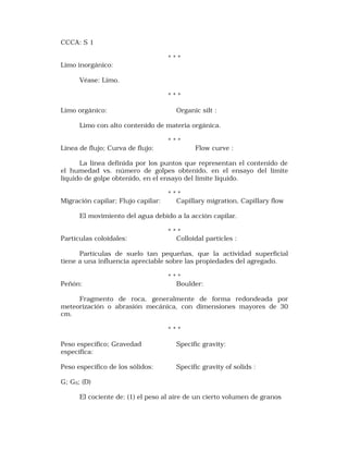 CCCA: S 1 
* * * 
Limo inorgánico: 
Véase: Limo. 
* * * 
Limo orgánico: Organic silt : 
Limo con alto contenido de materia orgánica. 
* * * 
Línea de flujo; Curva de flujo: Flow curve : 
La línea definida por los puntos que representan el contenido de 
el humedad vs. número de golpes obtenido, en el ensayo del límite 
líquido de golpe obtenido, en el ensayo del límite líquido. 
* * * 
Migración capilar; Flujo capilar: Capillary migration, Capillary flow 
El movimiento del agua debido a la acción capilar. 
* * * 
Partículas coloidales: Colloidal partícles : 
Partículas de suelo tan pequeñas, que la actividad superficial 
tiene a una influencia apreciable sobre las propiedades del agregado. 
* * * 
Peñón: Boulder: 
Fragmento de roca, generalmente de forma redondeada por 
meteorización o abrasión mecánica, con dimensiones mayores de 30 
cm. 
* * * 
Peso específico; Gravedad Specific gravity: 
específica: 
Peso específico de los sólidos: Specific gravity of solids : 
G; GS; (D) 
El cociente de: (1) el peso al aire de un cierto volumen de granos 
 