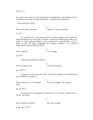 CCCA: S 1 
de suelo, sin vacíos, a una temperatura especificada, y (2) el peso al aire 
del mismo volumen de agua destilada, a la misma temperatura 
. (Generalmente 20°C). 
* * * 
Peso específico aparente: Apparent specific gravity: 
Ga; (D) 
El cociente de: (1) el peso al aire de cierto volumen de la porción 
impermeable de un material ( es decir, el material sólido incluyendo sus 
poros y vacíos impermeables) a una temperatura especificada, y (2) el 
peso al aire de agua destilada del mismo volumen a la misma 
temperatura (Generalmente 20°C). 
* * * 
Peso unitario: Unit weight: 
g ; (FL-3) 
Peso por unidad de volumen. 
* * * 
Peso unitario total: Total unit weight: 
t g ; g (FL-3) 
El peso de una masa de suelo, incluyendo todos sus componentes 
por unidad de volumen. 
* * * 
Peso unitario seco; Densidad Dry unit weight, Dry density: 
seca: 
d g ; o g (FL-3) 
El peso de los componentes sólidos de un suelo por unidad de vo-lumen 
del suelo. 
* * * 
Peso unitario húmedo: Wet unit weight: 
g ; m g ; Wet g ; (FL-3) 
 