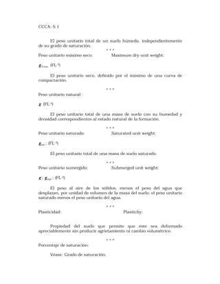 CCCA: S 1 
El peso unitario total de un suelo húmedo, independientemente 
de su grado de saturación. 
* * * 
Peso unitario máximo seco: Maximum dry unit weight: 
d max g (FL-3) 
El peso unitario seco, definido por el máximo de una curva de 
compactación. 
* * * 
Peso unitario natural : 
g (FL-3) 
El peso unitario total de una masa de suelo con su humedad y 
densidad correspondientes al estado natural de la formación. 
* * * 
Peso unitario saturado: Saturated unit weight: 
sat g ; (FL-3) 
El peso unitario total de una masa de suelo saturado. 
* * * 
Peso unitario sumergido: Submerged unit weight: 
g ; Sub g ; (FL-3) 
El peso al aire de los sólidos, menos el peso del agua que 
desplazan, por unidad de volumen de la masa del suelo; el peso unitario 
saturado menos el peso unitario del agua. 
* * * 
Plasticidad: Plasticity: 
Propiedad del suelo que permite que éste sea deformado 
apreciablemente sin producir agrietamiento ni cambio volumétrico. 
* * * 
Porcentaje de saturación: 
Véase: Grado de saturación. 
 