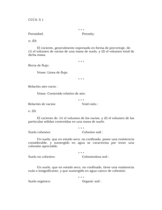CCCA: S 1 
* * * 
Porosidad: Porosity: 
n; (D) 
El cociente, generalmente expresado en forma de porcentaje, de: 
(1) el volumen de vacios de una masa de suelo, y (2) el volumen total de 
dicha masa. 
* * * 
Recta de flujo: 
Véase: Línea de flujo. 
* * * 
Relación aire-vacío : 
Véase: Contenido relativo de aire. 
* * * 
Relación de vacíos: Void ratio : 
e; (D) 
El cociente de: (1) el volumen de los vacíos, y (2) el volumen de las 
partículas sólidas contenidas en una masa de suelo. 
* * * 
Suelo cohesivo: Cohesive soil : 
Un suelo, que en estado seco, no confinado, posee una resistencia 
considerable, y sumergido en agua se caracteriza por tener una 
cohesión apreciable. 
* * * 
Suelo no cohesivo: Cohesionless soil : 
Un suelo, que en estado seco, no confinado, tiene una resistencia 
nula o insignificante, y que sumergido en agua carece de cohesión. 
* * * 
Suelo orgánico: Organic soil : 
 