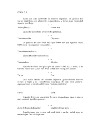 CCCA: S 1 
Suelo con alto contenido de materia orgánica. En general los 
suelos orgánicos son altamente compresibles, y tienen una capacidad 
soporte muy baja. 
* * * 
Suelo plástico: Plastic soil : 
Un suelo que exhibe propiedades plásticas. 
* * * 
Tamaño arcilla: Clay size : 
La porción de suelo más fina que 0,002 mm (en algunos casos 
0,005 mm) ( Compárese con arcilla) . 
* * * 
Tamaño equivalente : 
Véase: Diámetro equivalente. 
* * * 
Tamaño limo : Silt size: 
Porción de suelo que pasa por el tamiz # 200 (0,074 mm), y de 
tamaño mayor que 0,002 mm (0 de 0,005 mm en algunos casos). 
* * * 
Turba: Peat: 
Una masa fibrosa de materia orgánica, generalmente marrón 
oscuro a negro y de consistencia esponjosa, de bajo peso unitario. 
Algunas veces se emplea el término "materia orgánica". 
* * * 
Vacío: Void: 
Espacio dentro de una masa de suelo ocupado por agua o aire, u 
otro material líquido o gaseoso. 
* * * 
Zona de humedad capilar: Capillary fringe zone : 
Aquella zona, por encima del nivel friático, en la cual el agua se 
sostiene por fuerzas capilares. 
 