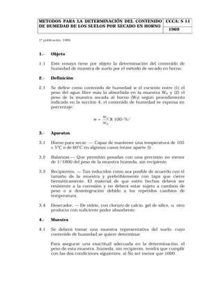 METODOS PARA LA DETERMINACIÓN DEL CONTENIDO CCCA: S 11 
DE HUMEDAD DE LOS SUELOS POR SECADO EN HORNO 
1ª publicación, 1969. 
1969 
1.- Objeto 
1.1 Este ensayo tiene por objeto la determinación del contenido de 
humedad de muestra de suelo por el método de secado en horno. 
2.- Definición 
2.1 Se define como contenido de humedad w el cociente entre (1) el 
peso del agua libre más la absorbida en la muestra Ww y (2) el 
peso de la muestra secada al horno (Wd) según procedimiento 
indicado en la sección 4; el contenido de humedad se expresa en 
porcentaje: 
w = 
w 
w 
D 
w 
X 100/%/ 
3.- Aparatos 
3.1 Horno para secar. — Capaz de mantener una temperatura de 105 
± 5°C o de 60°C en algunos casos (véase aparte 5) . 
3.2 Balanzas.— Que permitan pesadas con una precisión no menor 
de 1/1000 del peso de la muestra húmeda, sin recipiente. 
3.3 Recipientes. — Tan reducidos como sea posible de acuerdo con el 
tamaño de la muestra y preferiblemente con tapa que cierre 
herméticamente. El material de que estén hechos deberá ser 
resistente a la corrosión y no deberá estar sujeto a cambios de 
peso o a desintegración debido a los repetidos cambios de 
temperatura. 
3.4 Desecador. — De vidrio, con cloruro de calcio, gel de sílice, u otro 
producto con suficiente poder absorbente. 
4.- Muestra 
4.1 Se deberá tomar una muestra representativa del suelo, cuyo 
contenido de humedad se quiere determinar. 
Para asegurar una exactitud adecuada en la determinación, el 
peso de esta muestra ,húmeda, sin recipiente, tendrá que cumplir 
con las dos condiciones siguientes: a) No ser menor que 1000 
 