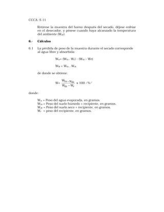 CCCA: S 11 
Retírese la muestra del horno después del secado, déjese enfriar 
en el desecador, y pésese cuando haya alcanzado la temperatura 
del ambiente (Wdr). 
6.- Cálculos 
6.1 La pérdida de peso de la muestra durante el secado corresponde 
al agua libre y absorbida: 
Ww= (Whr –Wr) - (Wdr – Wr) 
WW = Whr – Wdr 
de donde se obtiene: 
W= 
W 
- x 100 /%/ 
hr Wdr 
W - 
W 
dr r 
donde: 
Ww = Peso del agua evaporada, en gramos. 
Whr = Peso del suelo húmedo + recipiente, en gramos. 
Wdr = Peso del suelo seco + recipiente, en gramos. 
Wr = peso del recipiente, en gramos. 
 