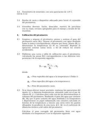 3.3 Termómetro de inmersión, con una apreciación de 1,0o C. 
CCCA: S 12 
3.4 Bomba de vacío o dispositivo adecuado para hervir el contenido 
del picnómetro. 
3.5 Utensilios diversos: horno, desecador, mortero de porcelana 
con su mazo, envases apropiados para el manejo y secado de las 
muestras. 
4.- Calibración del picnómetro 
4.1 Límpiese y séquese el picnómetro, pésese y anótese el peso del 
picnómetro vacío (Wp) .Llénese el picnómetro con agua destilada 
hasta la marca correspondiente, séquese por fuera, pésese (Wci) y 
determínese la temperatura (ti) de su contenido. Repítase la 
operación anterior varias veces, a fin de reducir los errores 
accidentales. 
4.2 Elabórese una curva o tabla de calibración para el picnómetro, 
calculando los pesos Wct correspondientes a las distintas tem-peraturas 
t de la expresión siguiente: 
Wct = 
ci W 
Wi 
Wt 
p 
W 
g 
g - + Wp 
donde: 
Wt g = Peso específico del agua a la temperatura t (Tabla 1) 
Wi g = Peso específico del agua a la temperatura ti 
Wp = Peso del picnómetro vacío. 
4.3 Si se desea obtener mayor precisión, repítanse las operaciones del 
aparte 4.1 a distintas temperaturas, anotando cada vez el par de 
valores Wc y t. Calcúlese para cada una de las determinaciones el 
volumen del picnómetro, dividiendo el peso del agua que contiene 
(Wc—Wp) por el peso unitario del agua destilada a la temperatura 
t. Represéntese en papel milimetrado este volumen calculado en 
función de la temperatura y trácese una recta entre los puntos 
dibujados; la pendiente de esta recta D V /D t es el coeficiente de 
dilatación térmica a del vidrio del picnómetro. 
Calcúlese el peso corregido del picnómetro lleno con agua 
destilada a la temperatura t con la expresión siguiente: 
 