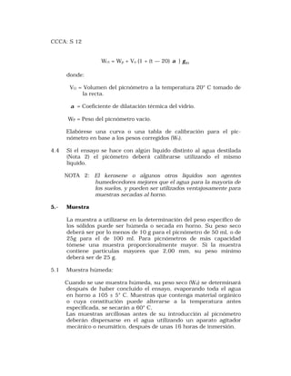 CCCA: S 12 
Wct = Wp + Vo {1 + (t — 20) a } Wt g 
donde: 
VO = Volumen del picnómetro a la temperatura 20° C tomado de 
la recta. 
a = Coeficiente de dilatación térmica del vidrio. 
WP = Peso del picnómetro vacio. 
Elabórese una curva o una tabla de calibración para el pic-nómetro 
en base a los pesos corregidos (Wt). 
4.4 Si el ensayo se hace con algún liquido distinto al agua destilada 
(Nota 2) el picómetro deberá calibrarse utilizando el mismo 
líquido. 
NOTA 2: El kerosene o algunos otros líquidos son agentes 
humedecedores mejores que el agua para la mayoría de 
los suelos, y pueden ser utilizados ventajosamente para 
muestras secadas al horno. 
5.- Muestra 
La muestra a utilizarse en la determinación del peso específico de 
los sólidos puede ser húmeda o secada en horno. Su peso seco 
deberá ser por lo menos de 10 g para el picnómetro de 50 ml, o de 
25g para el de 100 ml. Para picnómetros de más capacidad 
tómese una muestra proporcionalmente mayor. Si la muestra 
contiene partículas mayores que 2,00 mm, su peso mínimo 
deberá ser de 25 g. 
5.1 Muestra húmeda: 
Cuando se use muestra húmeda, su peso seco (Wd) se determinará 
después de haber concluido el ensayo, evaporando toda el agua 
en horno a 105 ± 5° C. Muestras que contenga material orgánico 
o cuya constitución puede alterarse a la temperatura antes 
especificada, se secarán a 60° C. 
Las muestras arcillosas antes de su introducción al picnómetro 
deberán dispersarse en el agua utilizando un aparato agitador 
mecánico o neumático, después de unas 16 horas de inmersión. 
 