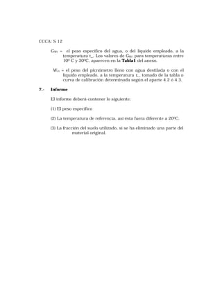 CCCA: S 12 
GWt = el peso específico del agua, o del líquido empleado, a la 
temperatura t_. Los valores de GWt’ para temperaturas entre 
100 C y 300C, aparecen en la Tabla1 del anexo. 
Wct = el peso del picnómetro lleno con agua destilada o con el 
líquido empleado, a la temperatura t,_ tomado de la tabla o 
curva de calibración determinada según el aparte 4.2 ó 4.3. 
7.- Informe 
El informe deberá contener lo siguiente: 
(1) El peso específico 
(2) La temperatura de referencia, así ésta fuera diferente a 200C. 
(3) La fracción del suelo utilizado, si se ha eliminado una parte del 
material original. 
 