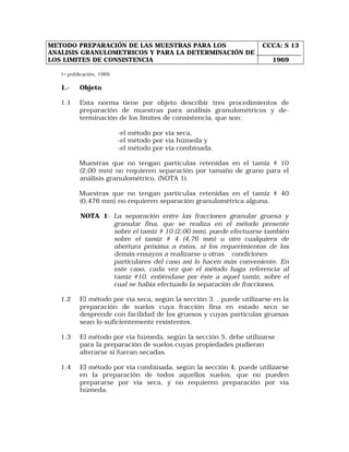 METODO PREPARACIÓN DE LAS MUESTRAS PARA LOS 
ANALISIS GRANULOMETRICOS Y PARA LA DETERMINACIÓN DE 
LOS LIMITES DE CONSISTENCIA 
CCCA: S 13 
1969 
1a publicación, 1969. 
1.- Objeto 
1.1 Esta norma tiene por objeto describir tres procedimientos de 
preparación de muestras para análisis granulométricos y de-terminación 
de los límites de consistencia, que son: 
-el método por vía seca, 
-el método por vía húmeda y 
-el método por vía combinada. 
Muestras que no tengan partículas retenidas en el tamiz # 10 
(2,00 mm) no requieren separación por tamaño de grano para el 
análisis granulométrico, (NOTA 1). 
Muestras que no tengan partículas retenidas en el tamiz # 40 
(0,476 mm) no requieren separación granulométrica alguna. 
NOTA 1: La separación entre las fracciones granular gruesa y 
granular fina, que se realiza en el método presente 
sobre el tamiz # 10 (2,00 mm), puede efectuarse también 
sobre el tamiz # 4 (4,76 mm) u otro cualquiera de 
abertura próxima a éstos, si los requerimientos de los 
demás ensayos a realizarse u otras condiciones 
particulares del caso así lo hacen más conveniente. En 
este caso, cada vez que el método haga referencia al 
tamiz #10, entiéndase por éste a aquel tamiz, sobre el 
cual se había efectuado la separación de fracciones. 
1.2 El método por vía seca, según la sección 3. , puede utilizarse en la 
preparación de suelos cuya fracción fina en estado seco se 
desprende con facilidad de los gruesos y cuyas partículas gruesas 
sean lo suficientemente resistentes. 
1.3 El método por vía húmeda, según la sección 5, debe utilizarse 
para la preparación de suelos cuyas propiedades pudieran 
alterarse si fueran secadas. 
1.4 El método por vía combinada, según la sección 4, puede utilizarse 
en la preparación de todos aquellos suelos, que no pueden 
prepararse por vía seca, y no requieren preparación por vía 
húmeda. 
 