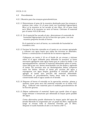 CCCA: S 13 
4.2 Procedimiento 
4.2.1 Muestra para los ensayos granulométricos. 
4.2.1.1 Determínese el peso de la muestra destinada para los ensayos y 
anótese éste como: (1) el peso total con humedad higroscópica 
(WHT) sí la muestra se ha secado al aire libre; (2) el peso total 
seco (Wst) si la muestra se secó al horno. Ciérnase el material 
por el tamiz #10 (2,00 mm). 
4.2.1.2 Si el material fue secado al aire, determínese el contenido de 
humedad higroscópica (w) de la fracción que pasa, con una 
muestra pequeña secada al horno. 
Sí el material se secó al horno, su contenido de humedad se 
considera cero. 
4.2.1.3 Vacíese la fracción retenida en el tamiz en un envase apropiado 
y cúbrase con agua hasta que todos los terrones se ablanden. 
Lávese a continuación el material de la manera siguiente: 
Colóquese un tamiz # 10 en el fondo de un envase y viértase 
sobre él el agua utilizada para ablandar la muestra; si fuese 
necesario agréguese más agua hasta que se cubra la malla 1 cm 
aproximadamente; viértase el material ablandado sobre el tamiz, 
unos 500 g por vez, lávese mezclándolo con los dedos y agitando 
el tamiz; los terrones aún no desintegrados deben romperse 
entre los dedos; elévese el tamiz por encima del agua y 
enjuáguese con agua limpia; guárdese el retenido antes de 
agregar al tamiz otra porción del material ablandado. 
Continúese el procedimiento hasta lavar toda la muestra, 
conservando toda el agua usada en el lavado. 
4.2.1.4 Séquese al horno el retenido en la operación anterior, pésese y 
anótese como peso seco del material retenido en el tamiz #10, 
(Wsg). Utilícese este material para el análisis granulométrico de 
la fracción gruesa. 
4.2.1.5 Déjese sedimentar el material, hasta que quede clara el agua, 
luego viértase o remuévase por sifoneado la mayor parte posible 
del agua. 
Como alternativa puede eliminarse la mayor parte del agua de 
lavado filtrando la suspensión por un papel de filtro, regresando 
luego al envase todo el material retenido por el filtro. 
Séquese el suelo húmedo al aire o en horno a 60° C, 
 