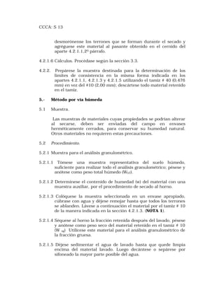 CCCA: S 13 
desmorónense los terrones que se forman durante el secado y 
agréguese este material al pasante obtenido en el cernido del 
aparte 4.2.1.1,20 párrafo. 
4.2.1.6 Cálculos. Procédase según la sección 3.3. 
4.2.2. Prepárese la muestra destinada para la determinación de los 
límites de consistencia en la misma forma indicada en los 
apartes 4.2.1.1, 4.2.1.3 y 4.2.1.5 utilizando el tamiz # 40 (0,476 
mm) en vez del #10 (2,00 mm); descártese todo material retenido 
en el tamiz. 
5.- Método por vía húmeda 
5.1 Muestra. 
Las muestras de materiales cuyas propiedades se podrían alterar 
al secarse, deben ser enviadas del campo en envases 
herméticamente cerrados, para conservar su humedad natural. 
Otros materiales no requieren estas precauciones. 
5.2 Procedimiento. 
5.2.1 Muestra para el análisis granulométrico. 
5.2.1.1 Tómese una muestra representativa del suelo húmedo, 
suficiente para realizar todo el análisis granulométrico; pésese y 
anótese como peso total húmedo (WhT). 
5.2.1.2 Determínese el contenido de humedad (w) del material con una 
muestra auxiliar, por el procedimiento de secado al horno. 
5.2.1.3 Colóquese la muestra seleccionada en un envase apropiado, 
cúbrase con agua y déjese remojar hasta que todos los terrones 
se ablanden. Lávese a continuación el material por el tamiz # 10 
de la manera indicada en la sección 4.2.1.3. (NOTA 1). 
5.2.1.4 Séquese al horno la fracción retenida después del lavado, pésese 
y anótese como peso seco del material retenido en el tamiz # 10 
(W sg) Utilícese este material para el análisis granulométrico de 
la fracción gruesa. 
5.2.1.5 Déjese sedimentar el agua de lavado hasta que quede limpia 
encima del material lavado. Luego decántese o sepárese por 
sifoneado la mayor parte posible del agua. 
 