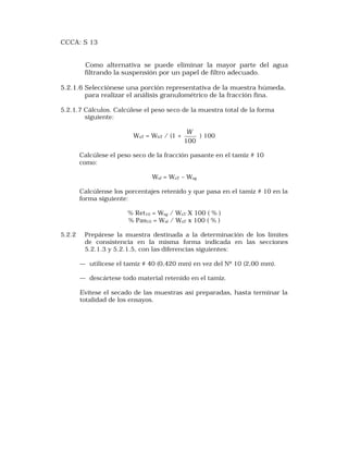 CCCA: S 13 
Como alternativa se puede eliminar la mayor parte del agua 
filtrando la suspensión por un papel de filtro adecuado. 
5.2.1.6 Selecciónese una porción representativa de la muestra húmeda, 
para realizar el análisis granulométrico de la fracción fina. 
5.2.1.7 Cálculos. Calcúlese el peso seco de la muestra total de la forma 
siguiente: 
WsT = WhT / (1 + 
W ) 100 
100 
Calcúlese el peso seco de la fracción pasante en el tamiz # 10 
como: 
Wsf = WsT – Wsg 
Calcúlense los porcentajes retenido y que pasa en el tamiz # 10 en la 
forma siguiente: 
% Ret10 = Wsg / WsT X 100 ( % ) 
% Pas10 = Wsf / WsT x 100 ( % ) 
5.2.2 Prepárese la muestra destinada a la determinación de los límites 
de consistencia en la misma forma indicada en las secciones 
5.2.1.3 y 5.2.1.5, con las diferencias siguientes: 
— utilícese el tamiz # 40 (0,420 mm) en vez del Nº 10 (2,00 mm). 
— descártese todo material retenido en el tamiz. 
Evítese el secado de las muestras así preparadas, hasta terminar la 
totalidad de los ensayos. 
 