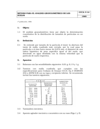 METODO PARA EL ANALISIS GRANULOMETRICO DE LOS 
SUELOS 
CCCA: S 14 
1969 
1ª publicación, 1969. 
1.- Objeto 
1.1 El análisis granulométrico tiene por objeto la determinación 
cuantitativa de la distribución de tamaños de partículas en un 
suelo. 
2.- Definición 
2.1 Se entiende por tamaño de la partícula d (mm): la abertura del 
tamiz de malla cuadrada más cerrada, por la cual pasa la 
partícula o si ésta fuera menor de 0,074 mm, el diámetro de una 
esfera hipotética de peso específico igual al del suelo, que 
desciende en agua destilada con la misma velocidad que la 
partícula de suelo respectiva. 
3.- Aparatos 
3.1 Balanzas con las sensibilidades siguientes: 0,01 g, 0,1 9 y 1 g. 
3.2 Tamices con malla cuadrada que cumplan con las 
especificaciones para Cedazos de Ensayo CCCA: Eq 2 (NORVEN 
254 o ASTM E-ll) con su tapa y recipiente inferior. Se recomienda 
incluir los tamices siguientes: 
3.3 Tamizadora mecánica. 
3.4 Aparato agitador mecánico o neumático con su vaso (Figs.1 y 2). 
 