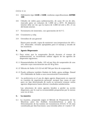 CCCA: S 14 
3.5 Hidrómetro tipo 151H o 152H, conforme especificaciones ASTME 
100. 
3.6 Cilindro de vidrio para sedimentación, de unos 45 cm de alto, 
marcado para un volumen de 1,000 ml a 20°C. El diámetro 
interior debe ser tal, que la marca de 1,000 ml esté a 36 ± 2 cm 
del fondo interior. 
3.7 Termómetro de inmersión, con apreciación de 0,5° C. 
3.8 Cronómetro y reloj. 
3.9 Utensilios de uso general: 
Horno para secado, capaz de mantener una temperatura de 105 ± 
5°C, desecador, envases apropiados para el manejo y secado de 
las muestras. 
4.- Agente Dispersante 
4.1 Para evitar que la suspensión flocule durante el ensayo de 
sedimentación, se recomienda utilizar alguno de los agentes de 
dispersión siguientes: 
4.1.1 Hexametafosfato de Sodio: 125 ml por litro de suspensión de una 
solución cuya concentración sea de 40 g/litro. 
4.1.2 Silicato de Sodio: 0,5-2,0 ml (40º Bé) por litro de suspensión. 
4.1.3 Puede utilizarse también Oxalato de Sodio, goma arábiga, Daxad 
23 o Hidróxido de Sodio a una concentración Conveniente. 
4.2 La preferencia en el uso de algún agente dispersante en especial 
es cuestión de experiencia personal, aunque hay casos en que 
para un tipo determinado de suelo es necesario ensayar varios 
agentes dispersores hasta obtener resultados satisfactorios. 
Las soluciones de estos agentes tienden a perder su acción 
dispersora, por lo cual es recomendable prepararlas por lo menos 
una vez al mes. 
5.- La muestra 
5.1 La muestra, preparada según el Método de Preparación de las 
Muestras para los Análisis Granulométricos y para la 
Determinación de los Límites de Consistencia (CCCA: S 13) está 
constituida por dos fracciones: una retenida sobre el 1 tamiz # 10 
 