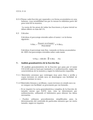 CCCA: S 14 
6.2.4 Pésese cada fracción por separado o en forma acumulativa en una 
balanza, cuya sensibilidad sea por lo menos la milésima parte del 
peso total de la muestra. 
La suma de los pesos de todas las fracciones y el peso inicial no 
deben diferir en más del 1%. 
6.3 Cálculos: 
Calcúlese el porcentaje retenido sobre el tamiz i- en la forma 
siguiente : 
% Reti = 
Pesoret.en el tamiz i 
Peso inicial 
x % Ret10 
Calcúlese el porcentaje más fino, restando en forma acumulativa 
de 100% los porcentajes retenidos sobre cada tamiz: 
% Pasi = 100.00 – S % Reti (%) 
7.- Análisis granulométrico de la fracción fina 
El análisis granulométrico de la fracción que pasa por el tamiz 
#10 (2,00 mm) se hará por tamizado y/o sedimentación, según las 
caracteristicas de la muestra y según la información requerida. 
7.1.1 Materiales arenosos que contengan muy poco limo y arcilla y 
cuyos terrones en estado seco se desintegran con facilidad, se 
podrán tamizar en seco. 
7.1.2 Materiales limosos y arcillosos, cuyos terrones en estado seco no 
se rompan con facilidad, se procesarán por via húmeda : 
– Si se requiere la curva granulométrica completa de la fracción de 
tamaño menor que 0,074 mm, ésta se determinará por 
sedimentación, utilizando el hidrómetro para obtener los datos 
necesarios. 
– Pueden utilizarse procedimientos simplificados para la 
determinación del contenido de partículas menores que un cierto 
tamaño, según se requiera. 
 
