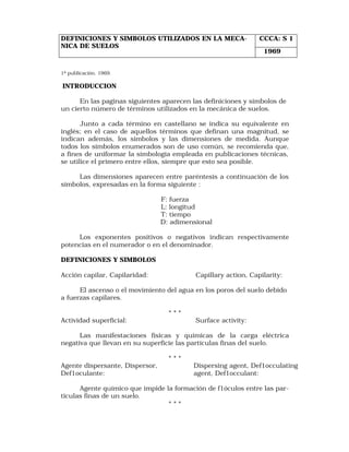 DEFINICIONES Y SIMBOLOS UTILIZADOS EN LA MECA- CCCA: S 1 
NICA DE SUELOS 
1ª publicación. 1969. 
INTRODUCCION 
En las paginas siguientes aparecen las definiciones y símbolos de 
un cierto número de términos utilizados en la mecánica de suelos. 
Junto a cada término en castellano se indica su equivalente en 
inglés; en el caso de aquellos términos que definan una magnitud, se 
indican además, los símbolos y las dimensiones de medida. Aunque 
todos los símbolos enumerados son de uso común, se recomienda que, 
a fines de uniformar la simbología empleada en publicaciones técnicas, 
se utilice el primero entre ellos, siempre que esto sea posible. 
Las dimensiones aparecen entre paréntesis a continuación de los 
símbolos, expresadas en la forma siguiente : 
F: fuerza 
L: longitud 
T: tiempo 
D: adimensional 
Los exponentes positivos o negativos indican respectivamente 
potencias en el numerador o en el denominador. 
DEFINICIONES Y SIMBOLOS 
Acción capilar, Capilaridad: Capillary action, Capilarity: 
El ascenso o el movimiento del agua en los poros del suelo debido 
a fuerzas capilares. 
* * * 
Actividad superficial: Surface activity: 
Las manifestaciones físicas y químicas de la carga eléctrica 
negativa que llevan en su superficie las partículas finas del suelo. 
* * * 
Agente dispersante, Dispersor, Dispersing agent, Def1occulating 
Def1oculante: agent, Def1occulant: 
Agente químico que impide la formación de f1óculos entre las par-ticulas 
finas de un suelo. 
* * * 
1969 
 