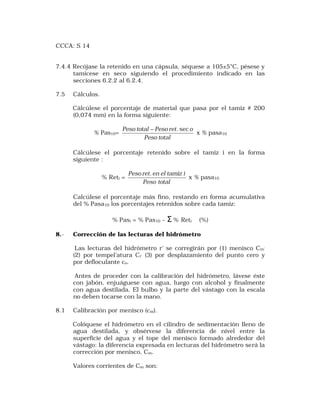 CCCA: S 14 
7.4.4 Recójase la retenido en una cápsula, séquese a 105±5°C, pésese y 
tamícese en seco siguiendo el procedimiento indicado en las 
seccíones 6.2.2 al 6.2.4. 
7.5 Cálculos. 
Cálcúlese el porcentaje de material que pasa por el tamiz # 200 
(0,074 mm) en la forma siguiente: 
% Pas10= 
Peso total - Peso ret. sec o 
Peso total 
x % pasa10 
Cálcúlese el porcentaje retenido sobre el tamiz i en la forma 
síguíente : 
% Reti = 
Peso ret.en el tamiz i 
Peso total 
x % pasa10 
Calcúlese el porcentaje más fino, restando en forma acumulativa 
del % Pasa10 los porcentajes retenidos sobre cada tamiz: 
% Pasi = % Pas10 – S % Reti (%) 
8.- Corrección de las lecturas del hidrómetro 
Las lecturas del hidrómetro r' se corregirán por (1) menisco Cm’ 
(2) por tempel'atura Ct’ (3) por desplazamiento del punto cero y 
por defloculante co. 
Antes de proceder con la calibración del hidrómetro, lávese éste 
con jabón, enjuáguese con agua, luego con alcohol y finalmente 
con agua destilada. El bulbo y la parte del vástago con la escala 
no deben tocarse con la mano. 
8.1 Calibración por menisco (cm). 
Colóquese el hidrómetro en el cilindro de sedimentación lleno de 
agua destilada, y obsérvese la diferencia de nivel entre la 
superficie del agua y el tope del menisco formado alrededor del 
vástago: la diferencia expresada en lecturas del hidrómetro será la 
corrección por menisco, Cm. 
Valores corrientes de Cm son: 
 